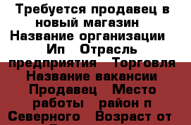Требуется продавец в новый магазин › Название организации ­ Ип › Отрасль предприятия ­ Торговля › Название вакансии ­ Продавец › Место работы ­ район п.Северного › Возраст от ­ 50 › Возраст до ­ 60 - Краснодарский край Работа » Вакансии   